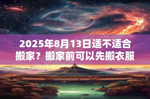 2025年8月13日适不适合搬家？搬家前可以先搬衣服吗？