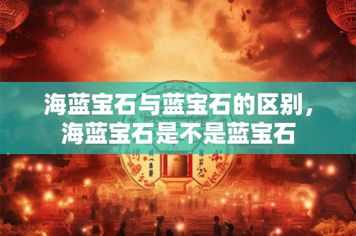 海蓝宝石与蓝宝石的区别，海蓝宝石是不是蓝宝石