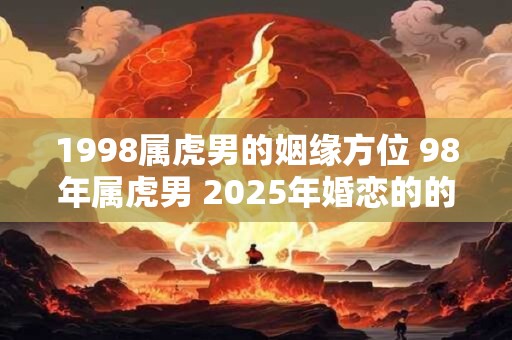 1998属虎男的姻缘方位 98年属虎男 2025年婚恋的的注意事项