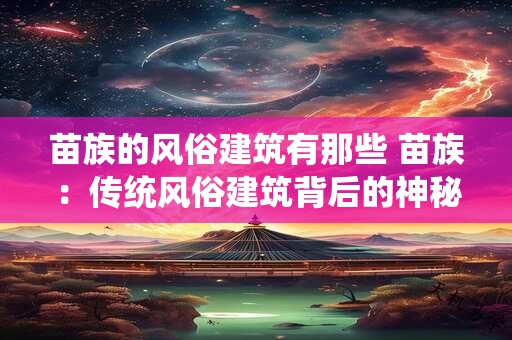 苗族的风俗建筑有那些 苗族：传统风俗建筑背后的神秘故事