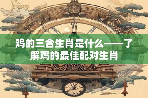 鸡的三合生肖是什么——了解鸡的最佳配对生肖 鸡的三合生肖是什么——了解鸡的最佳配对生肖