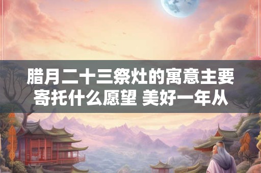 腊月二十三祭灶的寓意主要寄托什么愿望 美好一年从这启程