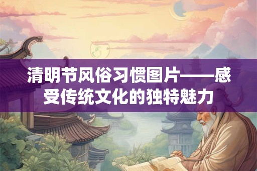 清明节风俗习惯图片——感受传统文化的独特魅力 清明节风俗习惯图片——感受传统文化的独特魅力