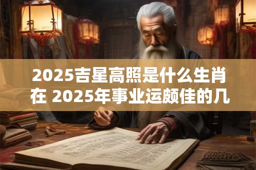 2025吉星高照是什么生肖 在 2025年事业运颇佳的几大生肖