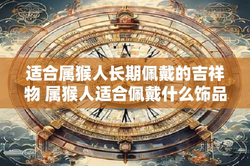 适合属猴人长期佩戴的吉祥物 属猴人适合佩戴什么饰品