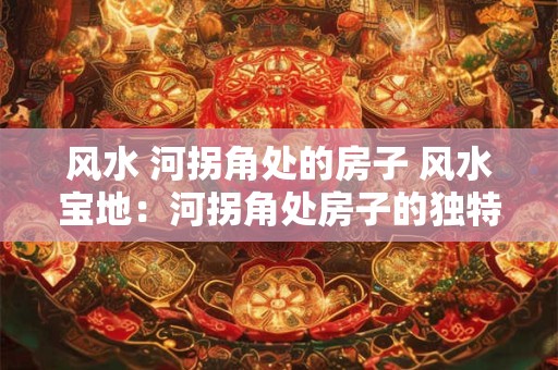 风水 河拐角处的房子 风水宝地：河拐角处房子的独特魅力
