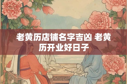 老黄历店铺名字吉凶 老黄历开业好日子 老黄历店铺名字吉凶 老黄历开业好日子