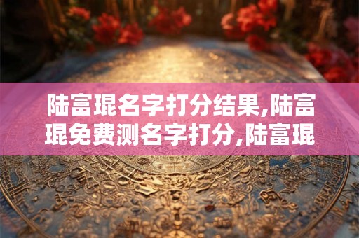 陆富琨名字打分结果,陆富琨免费测名字打分,陆富琨周易免费测名字打分