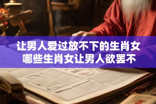 让男人爱过放不下的生肖女 哪些生肖女让男人欲罢不能