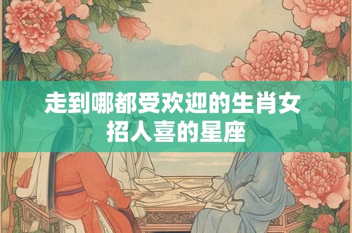 走到哪都受欢迎的生肖女 招人喜的星座