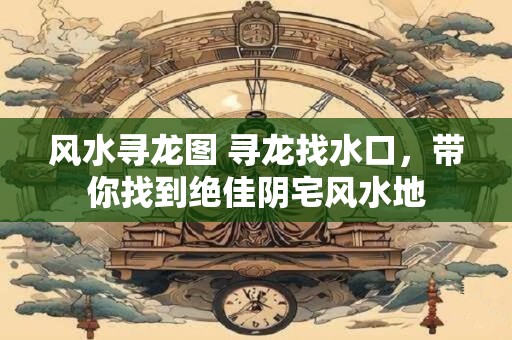 风水寻龙图 寻龙找水口，带你找到绝佳阴宅风水地