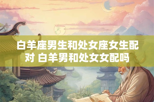 白羊座男生和处女座女生配对 白羊男和处女女配吗