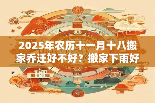 2025年农历十一月十八搬家乔迁好不好？搬家下雨好不好？
