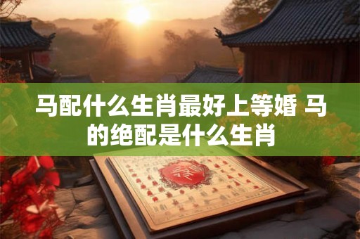 马配什么生肖最好上等婚 马的绝配是什么生肖
