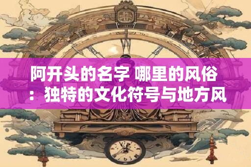 阿开头的名字 哪里的风俗 ：独特的文化符号与地方风俗