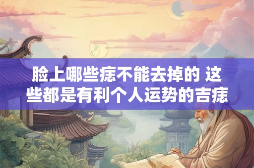 脸上哪些痣不能去掉的 这些都是有利个人运势的吉痣