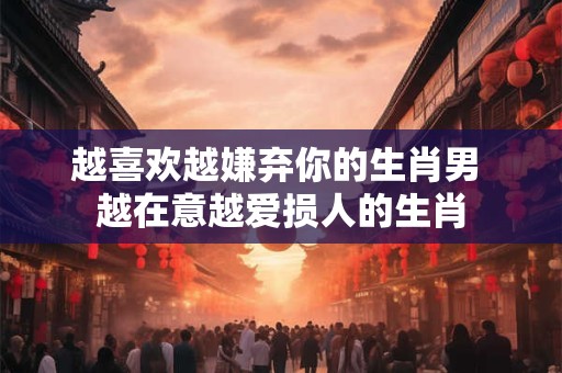 越喜欢越嫌弃你的生肖男 越在意越爱损人的生肖