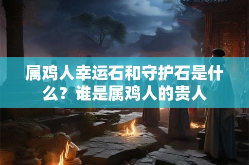 属鸡人幸运石和守护石是什么？谁是属鸡人的贵人