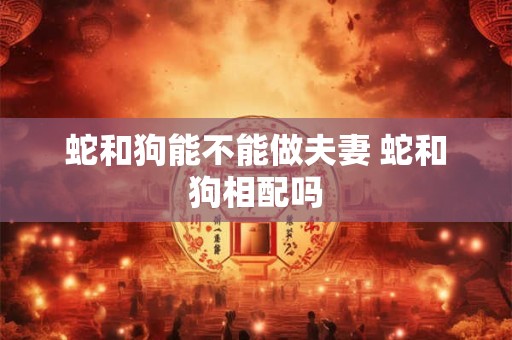 蛇和狗能不能做夫妻 蛇和狗相配吗