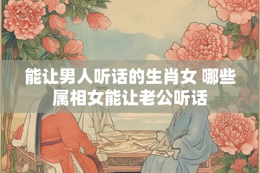 能让男人听话的生肖女 哪些属相女能让老公听话
