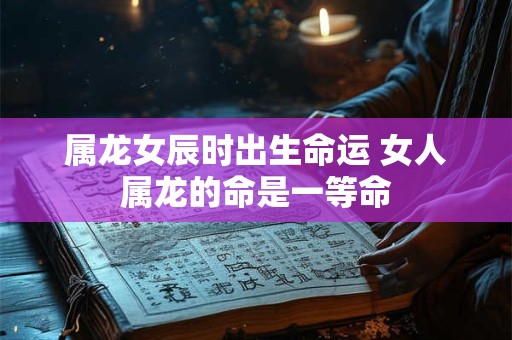 属龙女辰时出生命运 女人属龙的命是一等命
