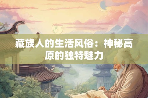藏族人的生活风俗:神秘高原的独特魅力 藏族人的生活风俗:神秘高原的独特魅力