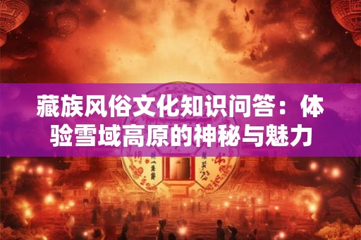 藏族风俗文化知识问答：体验雪域高原的神秘与魅力