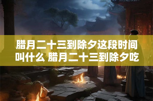 腊月二十三到除夕这段时间叫什么 腊月二十三到除夕吃什么