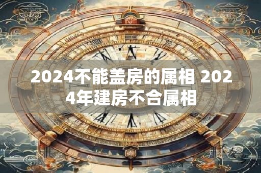 2024不能盖房的属相 2024年建房不合属相
