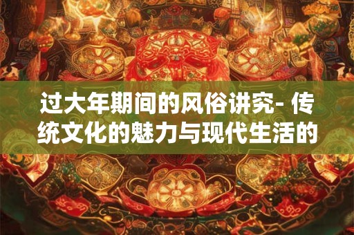 过大年期间的风俗讲究- 传统文化的魅力与现代生活的融合
