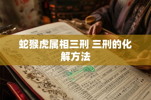 蛇猴虎属相三刑 三刑的化解方法