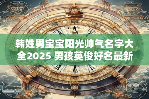 韩姓男宝宝阳光帅气名字大全2025 男孩英俊好名最新版