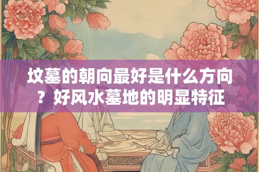 坟墓的朝向最好是什么方向？好风水墓地的明显特征