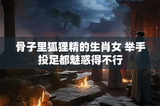 骨子里狐狸精的生肖女 举手投足都魅惑得不行