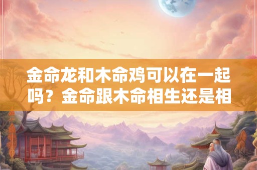 金命龙和木命鸡可以在一起吗？金命跟木命相生还是相克？