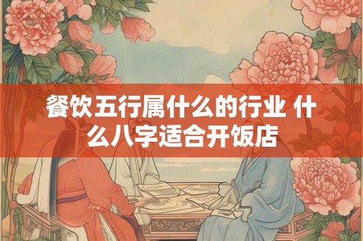 餐饮五行属什么的行业 什么八字适合开饭店 餐饮五行属什么的行业 什么八字适合开饭店