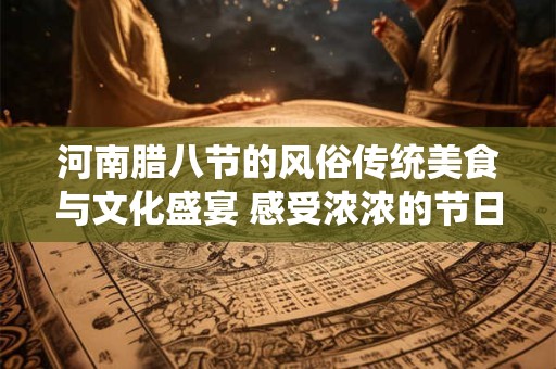 河南腊八节的风俗传统美食与文化盛宴 感受浓浓的节日氛围！