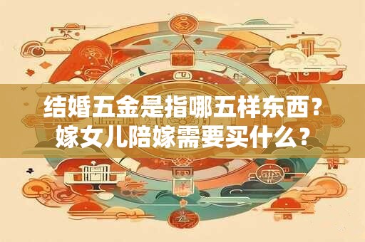 结婚五金是指哪五样东西？嫁女儿陪嫁需要买什么？