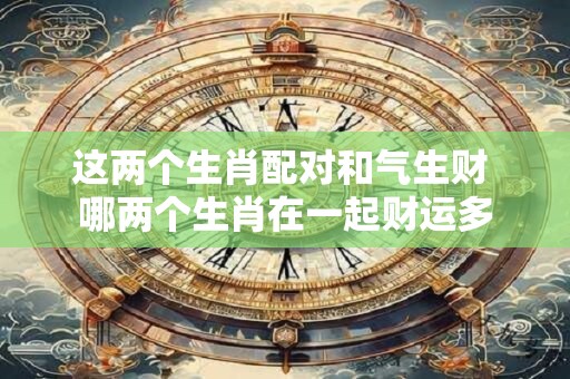 这两个生肖配对和气生财 哪两个生肖在一起财运多