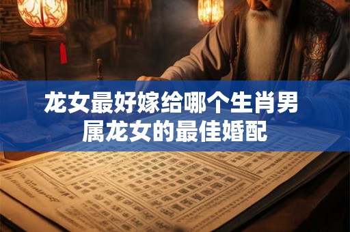 龙女最好嫁给哪个生肖男 属龙女的最佳婚配 龙女最好嫁给哪个生肖男 属龙女的最佳婚配