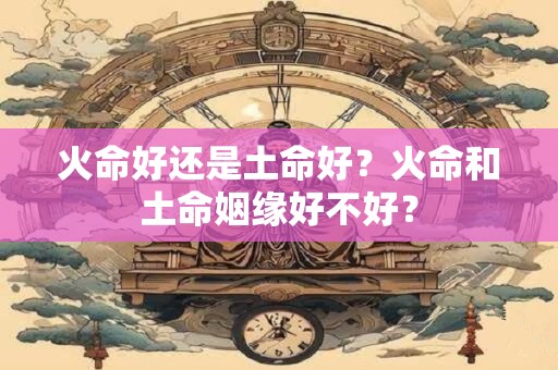 火命好还是土命好？火命和土命姻缘好不好？