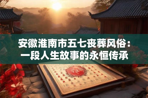 安徽淮南市五七丧葬风俗：一段人生故事的永恒传承