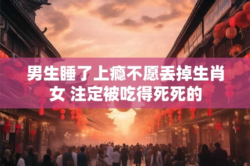 男生睡了上瘾不愿丢掉生肖女 注定被吃得死死的