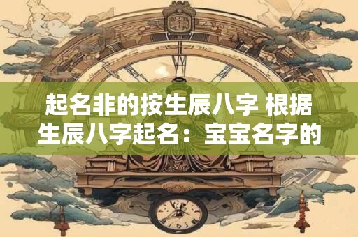 起名非的按生辰八字 根据生辰八字起名：宝宝名字的隐藏奥秘
