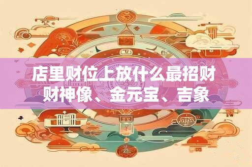 店里财位上放什么最招财 财神像、金元宝、吉象
