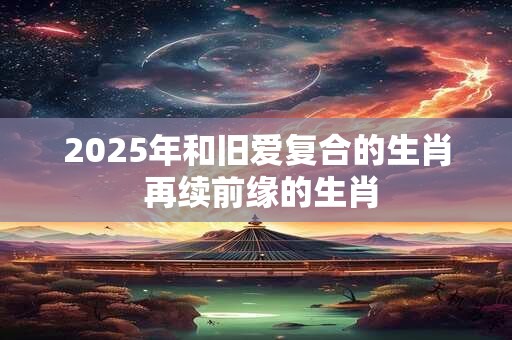 2025年和旧爱复合的生肖 再续前缘的生肖