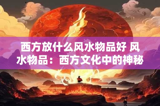 西方放什么风水物品好 风水物品：西方文化中的神秘力量