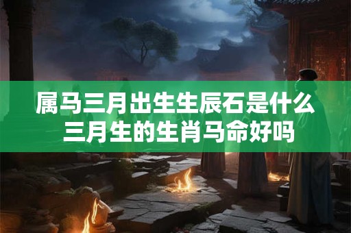 属马三月出生生辰石是什么 三月生的生肖马命好吗