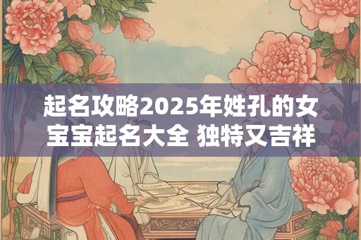起名攻略2025年姓孔的女宝宝起名大全 独特又吉祥！