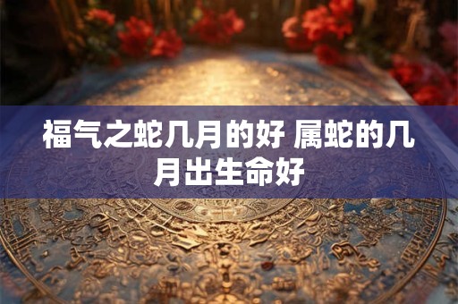 福气之蛇几月的好 属蛇的几月出生命好